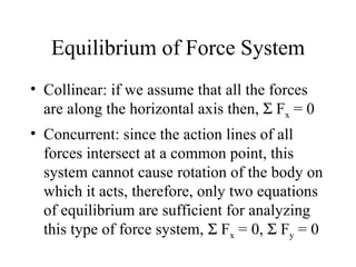 Equilibrium of Force System
• Collinear: if we assume that all the forces
  are along the horizontal axis then, Σ Fx = 0
• Concurrent: since the action lines of all
  forces intersect at a common point, this
  system cannot cause rotation of the body on
  which it acts, therefore, only two equations
  of equilibrium are sufficient for analyzing
  this type of force system, Σ Fx = 0, Σ Fy = 0
 