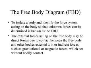 The Free Body Diagram (FBD)
• To isolate a body and identify the force system
  acting on the body so that unknown forces can be
  determined is known as the FBD.
• The external forces acting on the free body may be
  direct forces due to contact between the free body
  and other bodies external to it or indirect forces,
  such as gravitational or magnetic forces, which act
  without bodily contact.
 