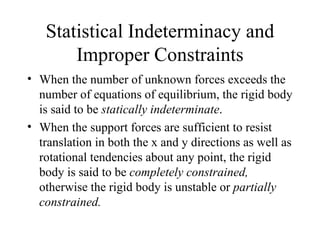 Statistical Indeterminacy and
       Improper Constraints
• When the number of unknown forces exceeds the
  number of equations of equilibrium, the rigid body
  is said to be statically indeterminate.
• When the support forces are sufficient to resist
  translation in both the x and y directions as well as
  rotational tendencies about any point, the rigid
  body is said to be completely constrained,
  otherwise the rigid body is unstable or partially
  constrained.
 