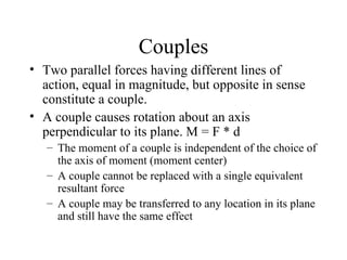 Couples
• Two parallel forces having different lines of
  action, equal in magnitude, but opposite in sense
  constitute a couple.
• A couple causes rotation about an axis
  perpendicular to its plane. M = F * d
   – The moment of a couple is independent of the choice of
     the axis of moment (moment center)
   – A couple cannot be replaced with a single equivalent
     resultant force
   – A couple may be transferred to any location in its plane
     and still have the same effect
 