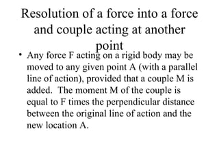 Resolution of a force into a force
  and couple acting at another
              point
• Any force F acting on a rigid body may be
  moved to any given point A (with a parallel
  line of action), provided that a couple M is
  added. The moment M of the couple is
  equal to F times the perpendicular distance
  between the original line of action and the
  new location A.
 