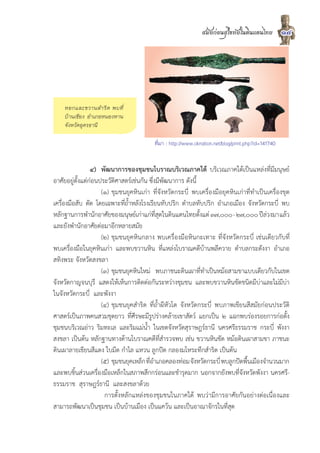 สมัยกอนสุโขทัยในดินแดนไทย            14




    หอกและขวานสำริ ด พบที่
    บานเชียง อำเภอหนองหาน
    จังหวัดอุดรธานี

                                          ที่มา : http://www.oknation.net/blog/print.php?id=141740


                 ๔) พัฒนาการของชุมชนโบราณบริเวณภาคใต บริเวณภาคใตเปนแหลงที่มีมนุษย
อาศัยอยูตั้งแตกอนประวัติศาสตรเชนกัน ซึ่งมีพัฒนาการ ดังนี้
                     (๑) ชุมชนยุคหินเกา ที่จังหวัดกระบี่ พบเครื่องมือยุคหินเกาที่ทำเปนเครื่องขุด
เครื่องมือสับ ตัด โดยเฉพาะที่ถ้ำหลังโรงเรียนทับปริก ตำบลทับปริก อำเภอเมือง จังหวัดกระบี่ พบ
หลักฐานการพำนักอาศัยของมนุษยเกาแกที่สุดในดินแดนไทยตั้งแต ๓๗,๐๐๐ - ๒๗,๐๐๐ ปลวงมา แลว
และยังพำนักอาศัยตอมาอีกหลายสมัย
                     (๒) ชุมชนยุคหินกลาง พบเครื่องมือหินกะเทาะ ที่จังหวัดกระบี่ เชนเดียวกับที่
พบเครื่องมือในยุคหินเกา และพบขวานหิน ที่แหลงโบราณคดีบานพลีควาย ตำบลกระดังงา อำเภอ
สทิงพระ จังหวัดสงขลา
                     (๓) ชุมชนยุคหินใหม พบภาชนะดินเผาที่ทำเปนหมอสามขาแบบเดียวกับในเขต
จังหวัดกาญจนบุรี แสดงใหเห็นการติดตอกันระหวางชุมชน และพบขวานหินขัดชนิดมีบาและไมมีบา
ในจังหวัดกระบี่ และพังงา
                     (๔) ชุมชนยุคสำริด ที่ถ้ำผีหัวโต จังหวัดกระบี่ พบภาพเขียนสีสมัยกอนประวัติ
ศาสตรเปนภาพคนสวมชุดยาว ที่ศีรษะมีรูปรางคลายเขาสัตว แยกเปน ๒ แฉกพบรองรอยการกอตั้ง
ชุมชนบริเวณอาว ริมทะเล และริมแมน้ำ ในเขตจังหวัดสุราษฎรธานี นครศรีธรรมราช กระบี่ พังงา
สงขลา เปนตน หลักฐานทางดานโบราณคดีที่สำรวจพบ เชน ขวานหินขัด หมอดินเผาสามขา ภาชนะ
ดินเผาลายเขียนสีแดง ใบมีด กำไล แหวน ลูกปด กลองมโหระทึกสำริด เปนตน
                     (๕) ชุมชนยุคเหล็ก ทีอำเภอคลองทอม จังหวัดกระบี่ พบลูกปดพืนเมืองจำนวนมาก
                                         ่                                      ้
และพบชิ้นสวนเครื่องมือเหล็กในสภาพสึกกรอนและชำรุดมาก นอกจากยังพบที่จังหวัดพังงา นครศรี-
ธรรมราช สุราษฎรธานี และสงขลาดวย
                      การตั้งหลักแหลงของชุมชนในภาคใต พบวามีการอาศัยกันอยางตอเนื่องและ
สามารถพัฒนาเปนชุมชน เปนบานเมือง เปนแควน และเปนอาณาจักรในที่สุด
 