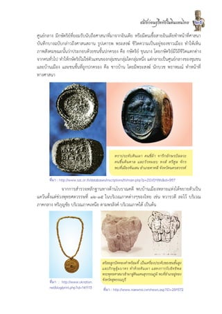 สมัยกอนสุโขทัยในดินแดนไทย          29
ศูนยกลาง มีกษัตริยที่ยอมรับนับถือศาสนาที่มาจากอินเดีย หรือมีตนเชื้อสายอินเดียทำหนาที่ศาสนา
บันทึกบางฉบับกลาวถึงศาสนสถาน รูปเคารพ พระสงฆ ชีวิตความเปนอยูของชาวเมือง ทำใหเห็น
ภาพสังคมขณะนั้นวาประกอบดวยชนชั้นปกครอง คือ กษัตริย ขุนนาง โดยกษัตริยมีวิถีชีวิตแตกตาง
จากคนทั่วไป ทำใหกษัตริยไมใชตัวแทนของกลุมชนกลุมใดกลุมหนึ่ง แตกลายเปนศูนยกลางของชุมชน
และบานเมือง และชนชั้นที่ถูกปกครอง คือ ชาวบาน โดยมีพระสงฆ นักบวช พราหมณ ทำหนาที่
ทางศาสนา




                                                 ตราประทับดินเผา คนขี่มา จารึกอักษรปลลวะ
                                                 คนขึ้ น ต น ตาล และวั ว หมอบ หงส ตรี ศู ล จั ก ร
                                                 พบที่เมืองจันเสน อำเภอตาคลี จังหวัดนครสวรรค

       ที่มา : http://www.sac.or.th/databases/inscriptions/th/main.php?p=ZGV0YWls&id=957
               จากการสำรวจหลักฐานทางดานโบราณคดี พบบานเมืองหลายแหงไดขยายตัวเปน
แควนตั้งแตชวงพุทธศตวรรษที่ ๑๒-๑๕ ในบริเวณภาคตางๆของไทย เชน ทวารวดี ละโว บริเวณ
ภาคกลาง หริภุญชัย บริเวณภาคเหนือ ตามพรลิงค บริเวณภาคใต เปนตน




                                        สรอยลูกปดทองคำพรอมจี้ เปนเครื่องประดับของชนชั้นสูง
                                        และภิ ก ษุ อุ ม บาตร ทำด ว ยดิ น เผา แสดงการรั บ อิ ท ธิ พ ล
                                        พระพุทธศาสนาเขามาสูดินแดนสุวรรณภูมิ พบที่อำเภออูทอง
       ที่มา : http://www.oknation.     จังหวัดสุพรรณบุรี
       net/blog/print.php?id=141113      ที่มา : http://www.naewna.com/news.asp?ID=291572
 