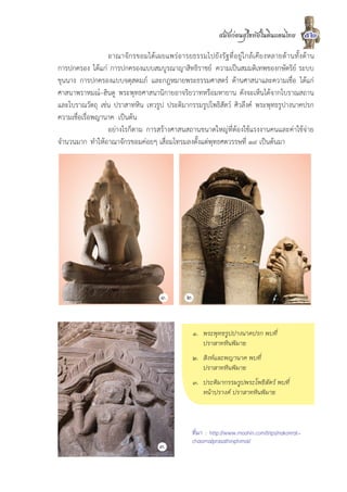 สมัยกอนสุโขทัยในดินแดนไทย           52
                  อาณาจักรขอมไดเผยแพรอารยธรรมไปยังรัฐที่อยูใกลเคียงหลายดานทั้งดาน
การปกครอง ไดแก การปกครองแบบสมบูรณาญาสิทธิราชย ความเปนสมมติเทพของกษัตริย ระบบ
ขุนนาง การปกครองแบบจตุสดมภ และกฎหมายพระธรรมศาสตร ดานศาสนาและความเชื่อ ไดแก
ศาสนาพราหมณ–ฮินดู พระพุทธศาสนานิกายอาจริยวาทหรือมหายาน ดังจะเห็นไดจากโบราณสถาน
และโบราณวัตถุ เชน ปราสาทหิน เทวรูป ประติมากรรมรูปโพธิสัตว ศิวลึงค พระพุทธรูปางนาคปรก
ความเชื่อเรื่อพญานาค เปนตน
                  อยางไรก็ตาม การสรางศาสนสถานขนาดใหญที่ตองใชแรงงานคนและคาใชจาย
จำนวนมาก ทำใหอาณาจักรขอมคอยๆ เสื่อมโทรมลงตั้งแตพุทธศตวรรษที่ ๑๙ เปนตนมา




                                  ๑.       ๒.


                                             ๑. พระพุทธรูปปางนาคปรก พบที่
                                                ปราสาทหินพิมาย
                                             ๒. สิงหและพญานาค พบที่
                                                ปราสาทหินพิมาย
                                             ๓. ประติมากรรมรูปพระโพธิสัตว พบที่
                                                หนาปรางค ปราสาทหินพิมาย



                                             ที่มา : http://www.moohin.com/trips/nakonrat-
                                             chasima/prasathinphimai/
                                  ๓.
 