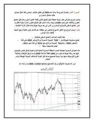 ‫الصورة األكبر: يتحرك الزوج منذ بداية عام 2008 في نطاق متذبذب عرضي إتخذ شكل نموذج‬
                             ‫مثلث متماثل إستمراري‬

‫يتداول الزوج حاليا في إطار موجة هابطة تمثل الضلع الثاني للقمة األخيرة التي إرتدت قبل الضلع‬
‫العلوي وتشكلت على حدود 00.178 ويعد إرتداد السعر قبل الضلع العلوي إشارة مبكرة إلقتراب‬
 ‫كسر الضلع السفلي للنموذج اإلستمراري الذي أتي بعد موجة هبوط حادة خالل األزمة العالمية ,‬

‫حاليا : وصل الزوج مع إغالق األسبوع الماضي الى منطقة دعم كالستر قوي للغاية ترجع أهميته‬
                                  ‫إللتقاء عدة عوامل :‬

                        ‫خط اإلتجاه الصاعد ( الضلع السفلي للمثلث) -‬
     ‫-‬     ‫تجمع مستويات فيبوكالستر : 01% للموجة السعرية من قاع يناير 2008 حتى قمة‬
            ‫أغسطس 2008 و 2781% للموجة من قاع مايو 0808 الى قمة مايو 8808 ,‬
                                  ‫قيعان كالسيكية سابقة -‬

‫هذه العوامل السعرية مجتمعة تكسب المنطقة السعرية الحالية قوة وأهمية بشكل خاص بالوصول‬
 ‫اليها بعد رحلة هبوط لما يقرب من 0008 نقطة منذ قمة 00.178 مما يرفع التوقعات بإمكانية‬
 ‫تكوين قاع مؤقت منها وبدأ موجة تصحيح صاعد قبل العودة إلستئناف الموجة الهابطة وكسر‬
                                        ‫المثلث ,‬

         ‫أبرز المستويات المتوقع ان يتم التصحيح بإتجاهها 011178- 002178 ان شاء اهلل‬

                                     ‫اإلطار اليومي‬
 