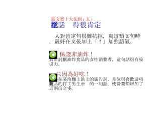 　  保證非油炸！ 對於討厭油炸食品的女性消費者，這句話很有吸引力 。 　   　   只因為好吃！ 這是在某泡麵上貼上的廣告詞，是位很喜歡這項商品的打工男生所說的一句話，使營業額增加了近兩倍之多 。 寫文案十大法則 ( 五 ) 把話說得很肯定 　人對肯定句很難抗拒，寫這類文句時，最好在文後加上 「！」加強語氣 。 　 