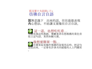 　  這一道，也想吃吃看… 為避免強迫性推銷，餐廳業者在想推薦的菜色旁貼上這句話，果然如願大賣 。 　   　  我想要簡單一點… 當你在賣看起來操作複雜的家電用品時，把這句話貼出來，一定會有許多共同感覺的人上門購買 。 寫文案十大法則 ( 六 ) 彷彿自言自語 　無意識下說出來的話，往往最能表現內心想法，不妨讓文案像在自言自語 。 　 