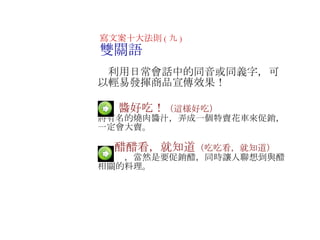 　  醬好吃！ （這様好吃） 將有名的燒肉醬汁，弄成一個特賣花車來促銷，一定會大賣 。 　   　  醋醋看，就知道 （吃吃看，就知道） 不用說，當然是要促銷醋，同時讓人聯想到與醋相關的料理 。 寫文案十大法則 ( 九 ) 雙關語 　利用日常會話中的同音或同義字，可以輕易發揮商品宣傳效果！ 　 