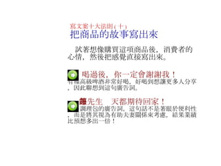 　  喝過後，你一定會謝謝我！ 有種高級啤酒非常好喝，好喝到想讓更多人分享，因此聯想到這句廣告詞 。 　   　  讓先生每天都期待回家！ 這是調理包的廣告詞，這句話不是著眼於便利性，而是將其視為有助夫妻關係來考慮，結果業績比預想多出一倍！ 寫文案十大法則 ( 十 ) 把商品的故事寫出來 　試著想像購買這項商品後，消費者的心情，然後把感覺直接寫出來 。   　 