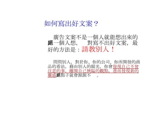 　廣告文案不是一個人就能想出來的，一個人想，絕對寫不出好文案，最好的方法是： 請教別人！ 　 　 問問別人，對於你、你的公司、你所開發的商品的看法，藉由別人的眼光，你會 發現自己不曾注意的事，離開自己狹隘的觀點，進而發現新的靈感 ，點子就會源源不絕 。 如何寫出好文案？ 