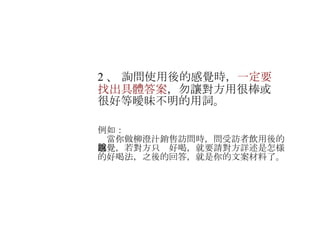 2 、  詢問使用後的感覺時， 一定要找出具體答案 ，勿讓對方用很棒或很好等曖昧不明的用詞。 　 例如： 　當你做柳澄汁銷售訪問時， 問受訪者飲用後的感覺，若對方只說好喝，就要請對方詳述是怎様的好喝法，之後的回答，就是你的文案材料了。 　 