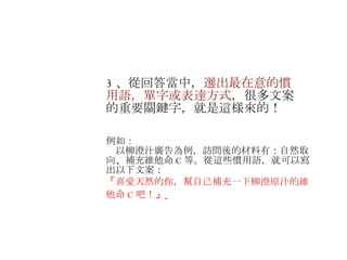 3 、從回答當中， 選出最在意的慣用語，單字或表達方式 ，很多文案的重要關鍵字，就是這様來的！ 　 例如： 　以柳澄汁廣告為例，訪問後的材料有： 自然取向、補充維他命 C 等。從這些慣用語，就可以寫出以下文案： 「 喜愛天然的你，幫自己補充一下柳澄原汁的維他命 C 吧！ 」   　 