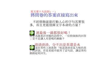　  連最後一滴都很好喝！ 這是為純果計所做的訪問中，一位粉領族的回答；是不是讓人有想喝的衝動？ 　  清清淡淡，分不出是茶還是水 這是某位男性上班族對「味道清淡容易入喉的茶」的評語，於是某超市就用了這句話，讓這茶的銷路起死回生 。 寫文案十大法則 ( 一 ) 將問卷的答案直接寫出來 　不經修飾就能打動人心的字句其實很多，而且更能發揮文字本身的力量！ 　 