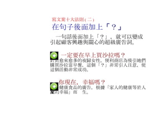 　  一定要在早上買沙拉嗎？ 針對愈來愈多的夜歸女性，便利商店為吸引她們購買沙拉當早餐，這個 「？」非常引人注意，使這個活動非常成功。 　   　  你現在，幸福嗎？ 這是健康食品的廣告，根據 「家人的健康等於人生的幸福」而產生。 寫文案十大法則 ( 二 ) 在句子後面加上 「 ？ 」 　一句話後面加上 「？」，就可以變成引起顧客興趣與關心的超級廣告詞 。 　 
