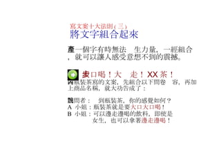 　  大口喝！大步走！ XX 茶！ 為瓶裝茶寫的文案，先組合以下問卷內容，再加上商品名稱，就大功告成了： 　 訪問者：說到瓶裝茶，你的感覺如何？ A  小姐：瓶裝茶就是要 大口大口喝 ! B  小姐：可以邊走邊喝的飲料，即使是 　　　  女生，也可以拿著 邊走邊喝 ！ 　   寫文案十大法則 ( 三 ) 將文字組合起來 　一個字有時無法產生力量，一經組合，就可以讓人感受意想不到的震撼 。 　 
