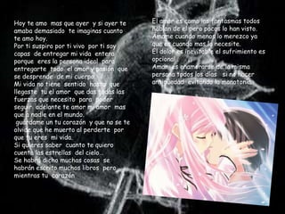 Hoy te amo mas que ayer y si ayer te     El amor es como los fantasmas todos
amaba demasiado te imaginas cuanto       hablan de el pero pocos lo han visto.
te amo hoy.                              Ámame cuando menos lo merezco ya
Por ti suspiro por ti vivo por ti soy    que es cuando mas lo necesite.
capas de entregar mi vida entera         El dolor es inevitable el sufrimiento es
porque eres la persona ideal para        opcional .
entregarte todo el amor y pasión que     Amar es enamorarse de la misma
se desprende de mi cuerpo.               persona todos los días si no hacer
Mi vida no tiene sentido hasta que       antigüedad evitando la monotonía.
llegaste tu el amor que das todas las
fuerzas que necesito para poder
seguir adelante te amor mi amor mas
que a nadie en el mundo.
 guárdame un tu corazón y que no se te
olvide que he muerto al perderte por
que tu eres mi vida.
Si quieres saber cuanto te quiero
cuenta las estrellas del cielo…
Se habrá dicho muchas cosas se
habrán escrito muchos libros pero
mientras tu corazón
 