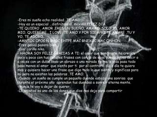 -Eres mi sueño echo realidad…TE AMO.
-Hoy es un especial …disfrútalo al maximo.FELIZ DIA.
-TE QUIERO , AMOR ,ERES UN SUEÑO, AMAME ,SOLO TU, AMOR
MIO, QUIEREME , I LOVE, TE AMO Y POR SIEMPRE TE AMARE ,TU Y
YO, TE ADORO.
-AMNTOC OPOC Ñ BHOC EHTPE MAC BNEXOC MAC QNHON.
-Eres genial pasara bien .
-Con cariño niko.
- HAORA SOY FELIZ GRACIAS A TI: el amor que sembraste ha crecido
poco a poco con tus detalles frases con cariño de esas que tu sabes decir o
a veces con un dulce beso un abrazo o una mirada tierna la vida pasa todo
pasa menos el amor que siento por ti por el contrario día a día te quiero
mas y quisiera hacer una frase que diga todo lo que siento y significas para
mi pero no existen las palabras .TE AMO.
-Cuando un sueño se cumple un pequeño duende esboza una sonrisa que
durante el próximo año aprendan tus duendes a sonreír eterna mente.
- nunca te voy a dejar de querer.
-La amistad es uno de los dones que dios nos dejo para compartir
 