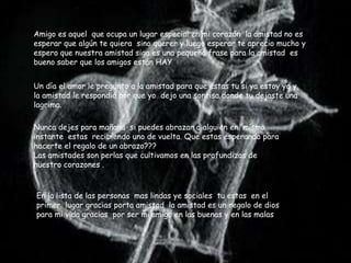 Amigo es aquel que ocupa un lugar especial en mi corazón la amistad no es
esperar que algún te quiera sino querer y luego esperar te aprecio mucho y
espero que nuestra amistad siga es una pequeña frase para la amistad es
bueno saber que los amigos están HAY .


Un día el amor le pregunto a la amistad para que estas tu si ya estoy yo y
la amistad le respondió por que yo dejo una sonrisa donde tu dejaste una
lagrima.

Nunca dejes para mañana si puedes abrazar a alguien en mismo
instante estas recibiendo uno de vuelta. Que estas esperando para
hacerte el regalo de un abrazo???
Las amistades son perlas que cultivamos en las profundizas de
nuestro corazones .


En la lista de las personas mas lindas ye sociales tu estas en el
primer lugar gracias porta amistad la amistad es un regalo de dios
para mi vida gracias por ser mi amigo en las buenas y en las malas
 