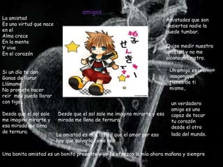 amigos
La amistad                                                                Amistades que son
Es una virtud que nace                                                    desiertas nadie la
en el                                                                     puede tumbar.
Alma crece
En la mente
Y vive                                                                    Quise medir nuestra
En el corazón                                                             amistad y no me
                                                                          alcanzo el metro.

Si un día te dan                                                           Un amigo es una
Ganas de llorar                                                            imagen que
Llámame .                                                                  tienes de ti
No prometo hacer                                                           mismo,.
reír mas puedo llorar
con tigo..                                                                  un verdadero
                                                                            amigo es uno
Desde que el sol sale    Desde que el sol sale me imagino mirarte y esa     capaz de tocar
me imagino mirarte y     mirada me llena de ternura.                        tu corazón
esa mirada me llena                                                         desde el otro
de ternura.
                         La amistad es mas difícil que el amor por eso      lado del mundo.
                         hay que salvarla como sea .

Una bonita amistad es un bonito presente y yo te ofrezco la mía ahora mañana y siempre
 