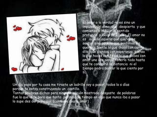 El amor a la verdad no es sino un
                                           impulso del alma que despierta y que
                                           comienza a inducir el sentido
                                           profundo y bello de la vida .El amor no
                                           es aquello aquello que queremos
                                           sentir sino aquello que sentimos sin
                                           querer .Siente lo que dices con cariño
                                           dilo que piensas con esperanza piensa
                                           lo que haces con fe as lo que debes con
                                           amor una vez pensé tenerlo todo hasta
                                           que te conosi.Ni la distancia ni el
                                           tiempo podrá borrar lo que ciento por
                                           ti.


Un día pase por tu casa me tiraste un ladrillo voy a pasar todos lo s días
porque te estoy construyendo un castillo.
Tantas palabras dichas pero ninguna acción mostrada desgaste de palabras
fue lo que isite para que tanta perdida de tiempo en algo que nunca iba a pasar
lo supe des del principio. (como me ibas a amar) .
 