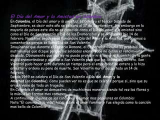 El Día del Amor y la Amistad en Colombia
En Colombia, el Día del amor y la amistad, se celebra el tercer Sábado de
Septiembre, es decir este año se celebra el 17 de Septiembre. Sin embargo en la
mayoría de países este día no es conocido como el Día del amor y la amistad sino
como el Día de San Valentín o Día de los Enamorados y se celebra el Día 14 de
febrero. Nosotros seguiremos llamándole Día del Amor y la Amistad, pero vamos a
comentarles porque se llama Día de San Valentín:
Imagínense que durante el Imperio Romano, el Emperador Claudio II prohibió los
matrimonios que dizque porque los soldados enamorados no daban el rendimiento
deseado. Obviamente que una ley no puede prohibir ni el amor ni la amistad y la gente
siguió enamorándose y acudían a San Valentín para que los casara en secreto. San
Valentín pudo hacer esto durante un tiempo pero el emperador se entero y lo hizo
arrestar y ordeno su pena de muerte. San Valentín murió decapitado un 14 de
febrero.
Desde 1969 se celebra el Día de San Valentín o Día del Amor y la
Amistad (en Colombia). Como pueden ver no es que se celebre porque si, sino que su
origen viene de toda un tragedia
En Colombia el amor se demuestra de muchísimas maneras siendo tal vez las flores y
la música las formas mas comunes:
A continuación algunas de las canciones de amor mas populares en Colombia:
Nota "El camino de la vida" habla sobre el amor familiar y fue elegida como la canción
mas bella de Colombia .
 