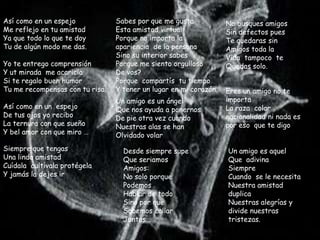 Así como en un espejo            Sabes por que me gusta            No busques amigos
Me reflejo en tu amistad         Esta amistad virtual              Sin defectos pues
Ya que todo lo que te doy        Porque no importa la              Te quedaras sin
Tu de algún modo me das.         apariencia de la persona          Amigos toda la
                                 Sino su interior sabes            Vida tampoco te
Yo te entrego comprensión        Porque me siento orgulloso        Quedas solo.
Y ut mirada me acaricia          De vos?
Si te regalo buen humor          Porque compartís tu tiempo
Tu me recompensas con tu risa.   Y tener un lugar en mi corazón.   Eres un amigo no te
                                 Un amigo es un ángel              importa
Así como en un espejo            Que nos ayuda a ponernos          La raza color
De tus ojos yo recibo            De pie otra vez cuando            nacionalidad ni nada es
La ternura con que sueño         Nuestras alas se han              por eso que te digo.
Y bel amor con que miro …        Olvidado volar
Siempre que tengas                 Desde siempre supe              Un amigo es aquel
Una linda amistad                  Que seriamos                    Que adivina
Cuídala cultívala protégela        Amigos:                         Siempre
Y jamás la dejes ir                No solo porque                  Cuando se le necesita
                                   Podemos                         Nuestra amistad
                                   Hablar de todo                  duplica
                                   Sino por que                    Nuestras alegrías y
                                   Sabemos callar                  divide nuestras
                                   Juntos…                         tristezas.
 