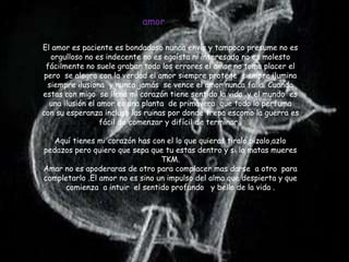 amor

El amor es paciente es bondadoso nunca envía y tampoco presume no es
   orgulloso no es indecente no es egoísta ni interesado no es molesto
 fácilmente no suele grabar todo los errores el amor no toma placer el
 pero se alegra con la verdad el amor siempre protege siempre ilumina
  siempre ilusiona y nunca jamás se vence el amor nunca falla. Cuando
estas con migo se llena mi corazón tiene sentido la vida y el mundo es
  una ilusión el amor es una planta de primavera que todo lo perfuma
con su esperanza incluso las ruinas por donde trepa escomo la guerra es
                  fácil de comenzar y difícil de terminar .

   Aquí tienes mi corazón has con el lo que quieras tiralo,pizalo,azlo
pedazos pero quiero que sepa que tu estas dentro y si lo matas mueres
                                 TKM.
Amar no es apoderaras de otro para complacer mas darse a otro para
completarlo .El amor no es sino un impulso del alma que despierta y que
     comienza a intuir el sentido profundo y bello de la vida .
 