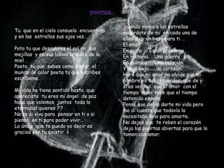 poemas

                                            cuando mires a las estrellas
Tu que en el cielo consuelo encuentras     acuérdate de mi en cada una de
y en las estrellas sus ojos ves…           ellas hay un beso para ti …
                                           El amor
Pota tu que descubres el sol en sus        En mate …. Es un problema
mejillas y en sus labios lo dulce de la    En historia…. Una guerra
miel .                                     En química …. Una relación
Poeta tu que sabes como pintar el          Y en dibujo …..un corazón.
mundo de color poeta tu que escribes       Hare que mi amor no olvide que mi
escríbeme.                                 nombre es tus recuerdos que de y
                                           si es verdad que el amor con el
Mi vida no tiene sentido hasta que         tiempo muer hare que el tiempo
apareciste tu eres mi ángel de paz         detenido espere.
hace que volemos juntos toda la            Pensé que debía darte mi vida pero
eternidad quieres ?’?                      me di cuenta que todavía la
No se si vivo para pensar en ti o si       necesitaba solo para amarte.
pienso en ti para poder vivir…             No dejes que te roben el corazón
Lo único que te puedo yo decir es          deja las puertas abiertas para que lo
gracias por tu existir ¡¡                  tomen con amor.
 