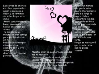 Las cartas de amor se                                                 durante un tiempo
escriben empezando si                                                 uno puede estar
saber lo que se va a                                                  alegre interiormente
decir y se terminan                                                   pero a lo largo la
sin saber lo que se ha                                                alegría deben
dicho.                                                                compartirla los dos.
Ama al corazon que te                                                  tu mirada me hace
hiere pero nunca                                                      sentir en otro mundo
hieras al corazon que                                                 Un beso es una
te ama .                                                              expresión de una
 no cambiaria un                                                      pación incontrolable
minuto de ayer contigo                                                que se manifiesta en
por cien años de vida                                                 el deseo de pese
sin ti.                                                               verte.
Pudiste evitar romper                                                 Porque se me ocurrió
mi corazon me                                                         que tenerte si se
enamore de ti y vivo                                                  que no puedo
triste así .                                                          tenerte .
                          Nuestro amor es algo hermoso que das
Amor es vivir y yo vivo
                          nos ha regalado.
por que te amo
                          Un suspiro 2 palabras un significado 3
                          vocales 2 consonantes = te amo
                          Te quiero con locura te quiero con pasión
                          te amo con ternura y me llenas de
                          ilusión.
 
