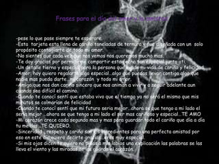 Frases para el día del amor y la amistad


-pese lo que pase siempre te esperare.
-Esta tarjeta esta llena de cariño toneladas de ternura y fue diseñada con un solo
propósito contagiarte de todo mi amor.
-No sientes que cada vez que nos vemos nos queremos mucho mas.
-Te doy gracias por permitirme compartir esta fecha tan especial junto ati.
-Un detalle tierno y especial para la persona que evade mi vida de cariño y felicidad.
-Amor: hoy quiero regalarte algo especial…algo que puedas llevar contigo algo que
nadie mas pueda darte…mi corazón y todo mi amor.
-Amigo que nos dan cariño sincero que nos animan a vivir y a seguir adelante aun
cuando sea difícil el camino.
-Cuando te conocí sentí que estaba vivo que el tiempo ya no será el mismo que mis
minutos se colmarían de felicidad
-Cuando te conocí sentí que mi futuro seria mejor…ahora se que tengo a mi lado el
seria mejor …ahora se que tengo a mi lado el ser mas cariñoso y especial…TE AMO
-Mi corazón crece cada segundo mas y mas para guardar todo el cariño que día a día
tu me das…TE QUIERO.
-Sinceridad , respeto y cariño son los ingredientes para una perfecta amistad por
eso en este día quiero decirte gracias…eres muy especial.
-Si mis ojos dicen te quiero no pidas a mis labios una explicación las palabras se las
lleva el viento y las miradas se las guarda el corazón.
 