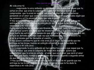 Una canción para el amor
Mi vida eres tú
…………..respirando tu aire soñando en tus sueños hoy quiero que sepas que tu
estas en ellos que eres la culpable de todos mis desvelos quiero que
comprendas que tu eres mi anhelo me paso los días las noches enteras
pensando en el amor que corre por mis venas pensando que buscaba algún que
me quisiera y al fin encontré algún que vale la pena.
Y hoy quiero confesarte que mi vida eres tú el ángel de mi guarda que me
entrega su luz la que ilumina un callejón sin salida la que le ha dado la
esperanza a mi vida (bis)
Estoy aquí a la luz de las velas escribiendo una canción para la mujer más
bella porque quiero que sepa que me enamore de ella y la quiero llevar con
migo hasta las estrellas esa sensación que recorre mi cuerpo cada vez que me
mira si se detiene el tiempo cada vez que me besas me robas el aliento tu
eres la princesa que me devuelve al cuento.
Y hoy quiero confesarte que mi vida eres tú el ángel de mi guarda que me
entrega su luz la que ilumina un callejón sin salida la que le ha dado la
esperanza a mi vida (bis)
…………..respirando tu aire soñando en tus sueños hoy quiero que sepas que tu
estas en ellos que eres la culpable de todos mis desvelos quiero que
comprendas que tu eres mi anhelo el amor que es el amor que será el amor
que sentí por tanto tiempo y veras se me expresara segundo a segundo antes
de que por ti se me acabe el mundo.
 Y hoy quiero confesarte que mi vida eres tú el ángel de mi guarda que me
entrega su luz la que ilumina un callejón sin salida la que le ha dado la
esperanza a mi vida (bis)
……………………………………………………………
 