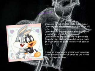 Quien ríe de tus chistes hasta de los malos
Quien te pide ver tus fotos a un que ya las allá
visto
Quien hace lo que sea (hasta el ridículo)para
levantarte el animo
Quien escucha pacientemente tus problemas
Quien te diga siempre la verdad aunque duela
En fin un amigo es quien tiene listo un abrazo
para ti


Hacer un amigo es una gracia tener un amigo
es un don conservarlo un amigo es una virtud
ser tu amigo un honor…
 