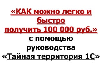 «КАК можно легко и
        быстро
получить 100 000 руб.»
      с помощью
     руководства
«Тайная территория 1С»
 