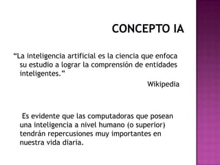 “La inteligencia artificial es la ciencia que enfoca
  su estudio a lograr la comprensión de entidades
  inteligentes.”
                                            Wikipedia



   Es evidente que las computadoras que posean
  una inteligencia a nivel humano (o superior)
  tendrán repercusiones muy importantes en
  nuestra vida diaria.
 