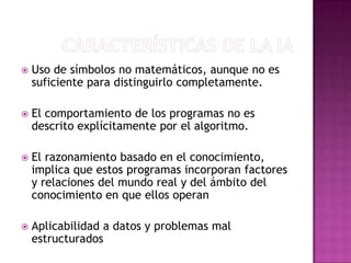    Uso de símbolos no matemáticos, aunque no es
    suficiente para distinguirlo completamente.

   El comportamiento de los programas no es
    descrito explícitamente por el algoritmo.

   El razonamiento basado en el conocimiento,
    implica que estos programas incorporan factores
    y relaciones del mundo real y del ámbito del
    conocimiento en que ellos operan

   Aplicabilidad a datos y problemas mal
    estructurados
 