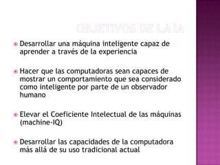    Desarrollar una máquina inteligente capaz de
    aprender a través de la experiencia

   Hacer que las computadoras sean capaces de
    mostrar un comportamiento que sea considerado
    como inteligente por parte de un observador
    humano

   Elevar el Coeficiente Intelectual de las máquinas
    (machine-IQ)

   Desarrollar las capacidades de la computadora
    más allá de su uso tradicional actual
 