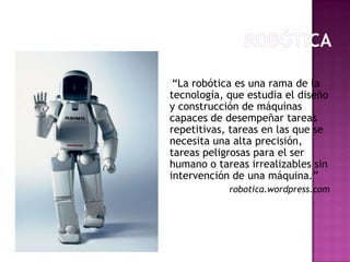 “La robótica es una rama de la
tecnología, que estudia el diseño
y construcción de máquinas
capaces de desempeñar tareas
repetitivas, tareas en las que se
necesita una alta precisión,
tareas peligrosas para el ser
humano o tareas irrealizables sin
intervención de una máquina.”
            robotica.wordpress.com
 