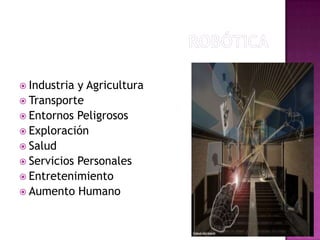 Aplicaciones de la Robótica

 Industria y Agricultura
 Transporte
 Entornos Peligrosos
 Exploración
 Salud
 Servicios Personales
 Entretenimiento
 Aumento Humano
 