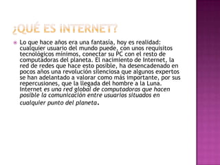    Lo que hace años era una fantasía, hoy es realidad:
    cualquier usuario del mundo puede, con unos requisitos
    tecnológicos mínimos, conectar su PC con el resto de
    computadoras del planeta. El nacimiento de Internet, la
    red de redes que hace esto posible, ha desencadenado en
    pocos años una revolución silenciosa que algunos expertos
    se han adelantado a valorar como más importante, por sus
    repercusiones, que la llegada del hombre a la Luna.
    Internet es una red global de computadoras que hacen
    posible la comunicación entre usuarios situados en
    cualquier punto del planeta.
 