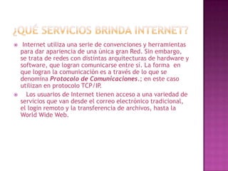     Internet utiliza una serie de convenciones y herramientas
    para dar apariencia de una única gran Red. Sin embargo,
    se trata de redes con distintas arquitecturas de hardware y
    software, que logran comunicarse entre sí. La forma en
    que logran la comunicación es a través de lo que se
    denomina Protocolo de Comunicaciones.; en este caso
    utilizan en protocolo TCP/IP.
      Los usuarios de Internet tienen acceso a una variedad de
    servicios que van desde el correo electrónico tradicional,
    el login remoto y la transferencia de archivos, hasta la
    World Wide Web.
 