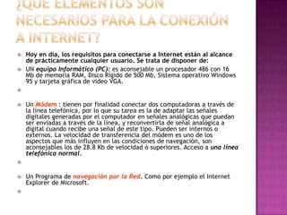    Hoy en día, los requisitos para conectarse a Internet están al alcance
    de prácticamente cualquier usuario. Se trata de disponer de:
   UN equipo Informático (PC): es aconsejable un procesador 486 con 16
    Mb de memoria RAM, Disco Rígido de 500 Mb, Sistema operativo Windows
    95 y tarjeta gráfica de video VGA.



   Un Módem : tienen por finalidad conectar dos computadoras a través de
    la línea telefónica, por lo que su tarea es la de adaptar las señales
    digitales generadas por el computador en señales analógicas que puedan
    ser enviadas a través de la línea, y reconvertirla de señal analógica a
    digital cuando recibe una señal de este tipo. Pueden ser internos o
    externos. La velocidad de transferencia del módem es uno de los
    aspectos que más influyen en las condiciones de navegación, son
    aconsejables los de 28.8 Kb de velocidad ó superiores. Acceso a una línea
    telefónica normal.



   Un Programa de navegación por la Red. Como por ejemplo el Internet
    Explorer de Microsoft.

 