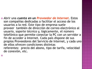    Abrir una cuenta en un Proveedor de Internet. Estos
    son compañías dedicadas a facilitar el acceso de los
    usuarios a la red. Este tipo de empresa suele
    proveer también de dirección de correo electrónico al
    usuario, soporte técnico y, lógicamente, el número
    telefónico que permite conectar la PC con un servidor a
    fin de acceder a Internet. Cada país dispone de sus
    propios Proveedores del Servicio de Internet, y cada uno
    de ellos ofrecen condiciones distintas
    referentes: precio del abono, tipo de tarifa, velocidad
    de conexión, etc.

 