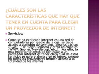    Servicios:
   Como se ha explicado Internet es una red de
    computadoras por medio de la cual se tiene
    acceso a conjunto de servicios, algunos básicos
    (E-Mail, FTP, Login Remoto) y otros adicionales
    (WWW, Gopher, NewsGroup, etc.). Por ello, lo
    más importante antes de contratar a un
    proveedor Internet es tener claro cuál de estos
    servicios se quiere ahora y en el futuro, porque
    no todos los proveedores brindan acceso a la
    totalidad de los mismos
 