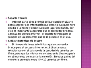    Soporte Técnico
       Internet parte de la premisa de que cualquier usuario
    podrá acceder a la información que desee a cualquier hora
    del día o la noche y desde cualquier lugar del mundo, por
    esto es importante asegurarse que el proveedor brindará,
    además del servicio Internet, el soporte técnico para la
    solución de los problemas que se le presente en el uso.
   Líneas telefónicas de acceso
       El número de líneas telefónicas que un proveedor
    brinde para el acceso a Internet está directamente
    relacionado con el balance de la cantidad de usuarios por
    línea, para que los mismos no encuentren la línea ocupada
    en el momento de intentar la conexión. En otros países del
    mundo se promedia entre 15 y 20 usuarios por linea.
 