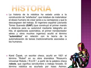    La historia de la robótica ha estado unida a la
    construcción de "artefactos", que trataban de materializar
    el deseo humano de crear seres a su semejanza y que lo
    descargasen del trabajo. El ingeniero español Leonardo
    Torres Quevedo (GAP) (que construyó el primer mando
    a distancia para su automóvil mediante telegrafía sin
    hilo, el ajedrecista automático, el primer transbordador
    aéreo y otros muchos ingenios) acuñó el término
    "automática" en relación con la teoría de la
    automatización de tareas tradicionalmente asociadas a
    los humanos.




   Karel Čapek, un escritor checo, acuñó en 1921 el
    término "Robot" en su obra dramática "Rossum's
    Universal Robots / R.U.R.", a partir de la palabra checa
    robota, que significa servidumbre o trabajo forzado. El
    término robótica es acuñado por Isaac Asimov,
 
