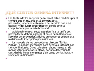    Las tarifas de los servicios de Internet están medidas por el
    tiempo que el usuario esté conectado al
    proveedor, independientemente del servicio que esté
    usando, y del lugar geográfico en donde esté la
    computadora que lo esté brindando.
      Adicionalmente al costo que significa la tarifa del
    proveedor se deberá agregar el costo de la llamada al
    Servidor del proveedor. Muchos proveedores cobran una
    matrícula de inscripción por única vez.
      La mayoría de los proveedores ofrecen “Tarifas
    Planas”, o abonos mensuales para acceso a Internet por
    tiempo ilimitado. Otros cobran un abono mensual, de
    menor valor a una tarifa plana, por una determinada
    cantidad de horas mensuales y un cargo por las horas y
    fracciones adicionales.

 
