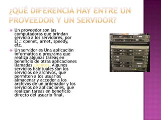    Un proveedor son las
    computadoras que brindan
    servicio a los servidores, por
    Ej.: cpenet, arnet, speedy,
    etc.
   Un servidor es Una aplicación
    informática o programa que
    realiza algunas tareas en
    beneficio de otras aplicaciones
    llamadas clientes. Algunos
    servicios habituales son los
    servicios de archivos, que
    permiten a los usuarios
    almacenar y acceder a los
    archivos de un ordenador y los
    servicios de aplicaciones, que
    realizan tareas en beneficio
    directo del usuario final.
 
