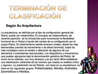 Según Su Arquitectura

La arquitectura, es definida por el tipo de configuración general del
Robot, puede ser metamórfica. El concepto de metamorfismo, de
reciente aparición, se ha introducido para incrementar la flexibilidad
funcional de un Robot a través del cambio de su configuración por el
propio Robot. El metamorfismo admite diversos niveles, desde los más
elementales (cambio de herramienta o de efecto terminal), hasta los
más complejos como el cambio o alteración de algunos de sus
elementos o subsistemas estructurales. Los dispositivos y mecanismos
que pueden agruparse bajo la denominación genérica del Robot, tal
como se ha indicado, son muy diversos y es por tanto difícil establecer
una clasificación coherente de los mismos que resista un análisis crítico
y riguroso. La subdivisión de los Robots, con base en su arquitectura, se
hace en los siguientes grupos: Poliarticulados, Móviles, Androides,
Zoomórficos e Híbridos.
 