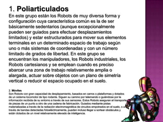 1. Poliarticulados
En este grupo están los Robots de muy diversa forma y
configuración cuya característica común es la de ser
básicamente sedentarios (aunque excepcionalmente
pueden ser guiados para efectuar desplazamientos
limitados) y estar estructurados para mover sus elementos
terminales en un determinado espacio de trabajo según
uno o más sistemas de coordenadas y con un número
limitado de grados de libertad. En este grupo se
encuentran los manipuladores, los Robots industriales, los
Robots cartesianos y se emplean cuando es preciso
abarcar una zona de trabajo relativamente amplia o
alargada, actuar sobre objetos con un plano de simetría
vertical o reducir el espacio ocupado en el suelo.

2. Móviles
Son Robots con gran capacidad de desplazamiento, basados en carros o plataformas y dotados
de un sistema locomotor de tipo rodante. Siguen su camino por telemando o guiándose por la
información recibida de su entorno a través de sus sensores. Estos Robots aseguran el transporte
de piezas de un punto a otro de una cadena de fabricación. Guiados mediante pistas
materializadas a través de la radiación electromagnética de circuitos empotrados en el suelo, o a
través de bandas detectadas fotoeléctricamente, pueden incluso llegar a sortear obstáculos y
están dotados de un nivel relativamente elevado de inteligencia.
 