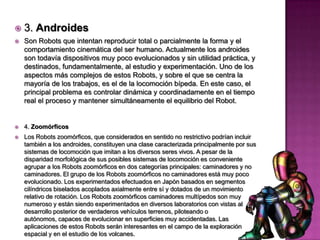    3. Androides
   Son Robots que intentan reproducir total o parcialmente la forma y el
    comportamiento cinemática del ser humano. Actualmente los androides
    son todavía dispositivos muy poco evolucionados y sin utilidad práctica, y
    destinados, fundamentalmente, al estudio y experimentación. Uno de los
    aspectos más complejos de estos Robots, y sobre el que se centra la
    mayoría de los trabajos, es el de la locomoción bípeda. En este caso, el
    principal problema es controlar dinámica y coordinadamente en el tiempo
    real el proceso y mantener simultáneamente el equilibrio del Robot.


   4. Zoomórficos
   Los Robots zoomórficos, que considerados en sentido no restrictivo podrían incluir
    también a los androides, constituyen una clase caracterizada principalmente por sus
    sistemas de locomoción que imitan a los diversos seres vivos. A pesar de la
    disparidad morfológica de sus posibles sistemas de locomoción es conveniente
    agrupar a los Robots zoomórficos en dos categorías principales: caminadores y no
    caminadores. El grupo de los Robots zoomórficos no caminadores está muy poco
    evolucionado. Los experimentados efectuados en Japón basados en segmentos
    cilíndricos biselados acoplados axialmente entre sí y dotados de un movimiento
    relativo de rotación. Los Robots zoomórficos caminadores multípedos son muy
    numeroso y están siendo experimentados en diversos laboratorios con vistas al
    desarrollo posterior de verdaderos vehículos terrenos, piloteando o
    autónomos, capaces de evolucionar en superficies muy accidentadas. Las
    aplicaciones de estos Robots serán interesantes en el campo de la exploración
    espacial y en el estudio de los volcanes.
 
